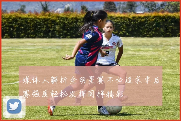 媒体人解析全明星赛不必追求季后赛强度轻松发挥同样精彩
