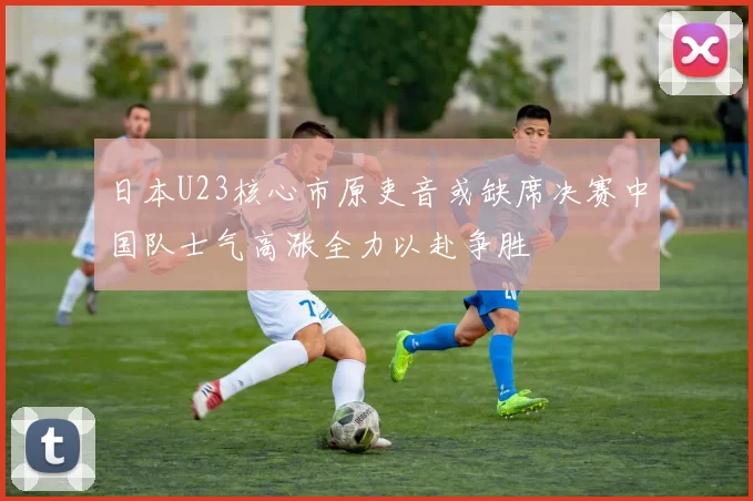 日本U23核心市原吏音或缺席决赛中国队士气高涨全力以赴争胜