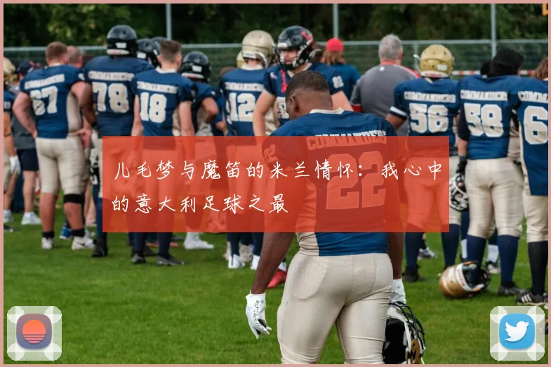 儿毛梦与魔笛的米兰情怀：我心中的意大利足球之最