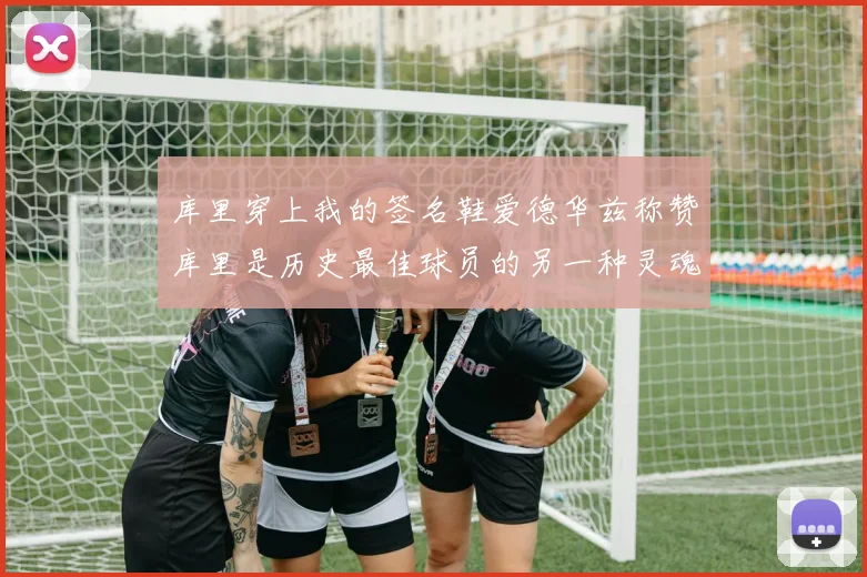库里穿上我的签名鞋爱德华兹称赞库里是历史最佳球员的另一种灵魂