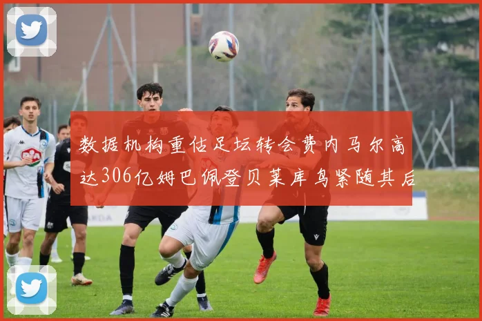 数据机构重估足坛转会费内马尔高达306亿姆巴佩登贝莱库鸟紧随其后