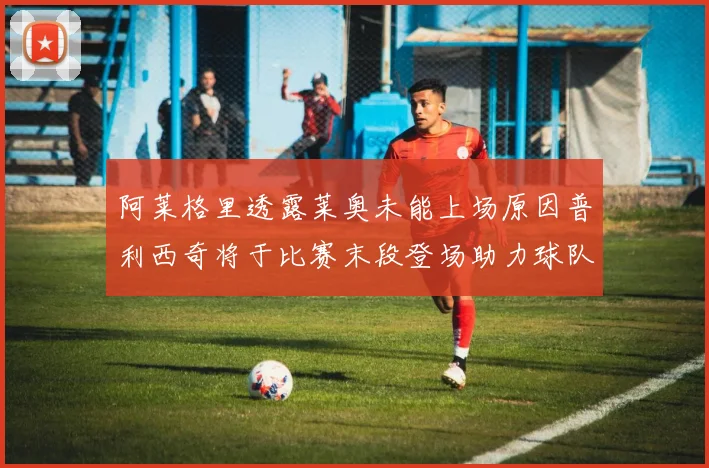 阿莱格里透露莱奥未能上场原因普利西奇将于比赛末段登场助力球队