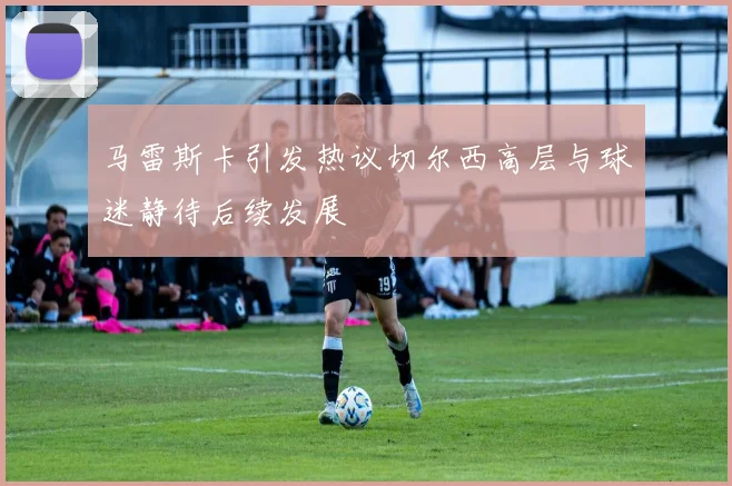 马雷斯卡引发热议切尔西高层与球迷静待后续发展