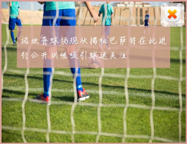 诺坎普球场现状揭秘巴萨将在此进行公开训练吸引球迷关注