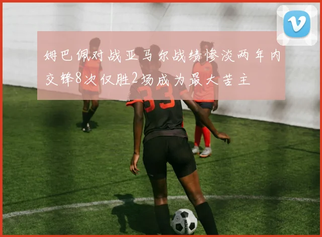 姆巴佩对战亚马尔战绩惨淡两年内交锋8次仅胜2场成为最大苦主