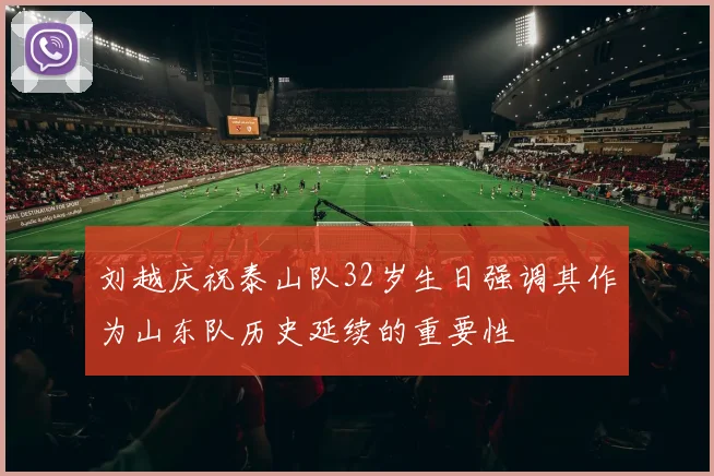 刘越庆祝泰山队32岁生日强调其作为山东队历史延续的重要性