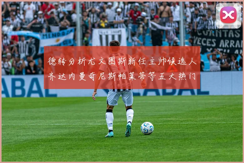德转分析尤文图斯新任主帅候选人齐达内曼奇尼斯帕莱蒂等五大热门人选