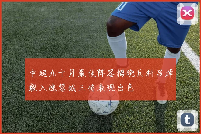 中超九十月最佳阵容揭晓瓦科吕焯毅入选蓉城三将表现出色