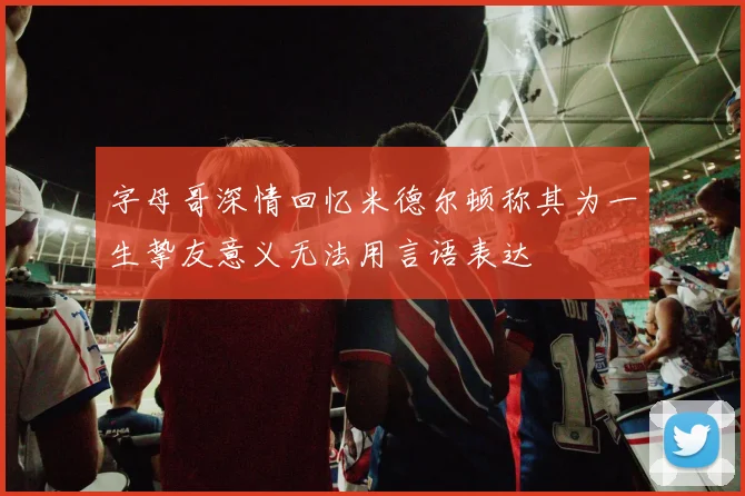 字母哥深情回忆米德尔顿称其为一生挚友意义无法用言语表达