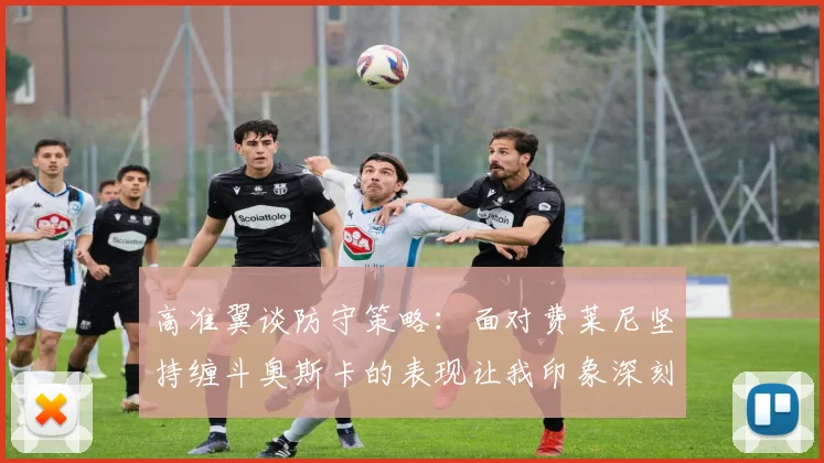 高准翼谈防守策略：面对费莱尼坚持缠斗奥斯卡的表现让我印象深刻
