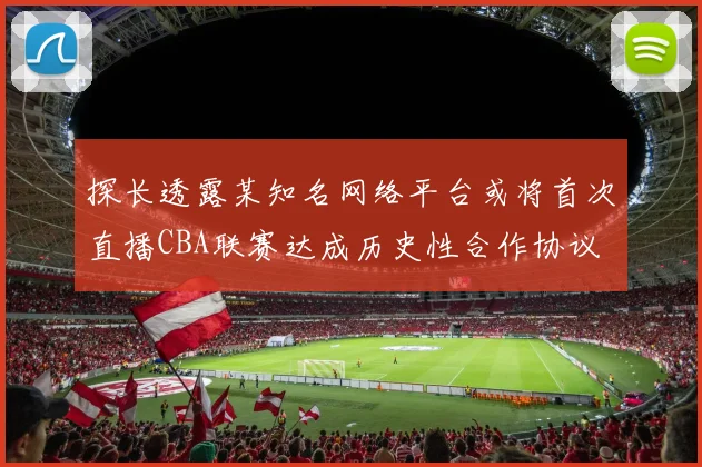 探长透露某知名网络平台或将首次直播CBA联赛达成历史性合作协议