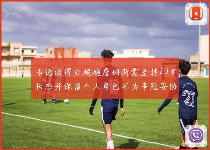 韦德谈得分超越詹姆斯需坚持20年状态并保留个人角色不为争冠妥协