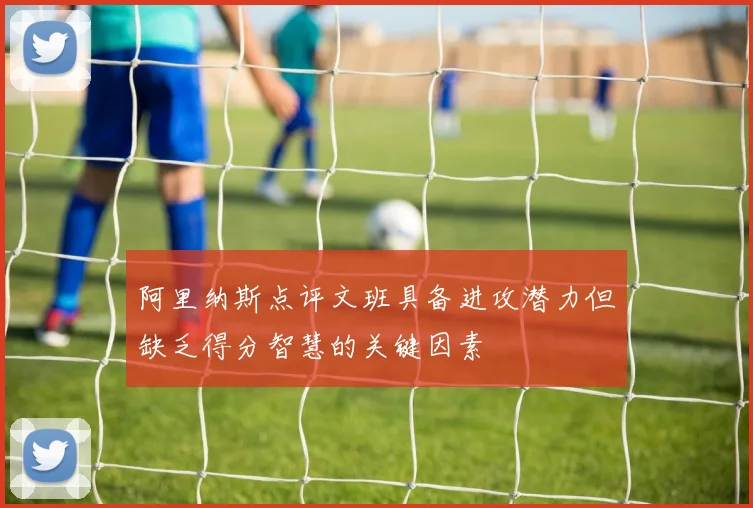 阿里纳斯点评文班具备进攻潜力但缺乏得分智慧的关键因素