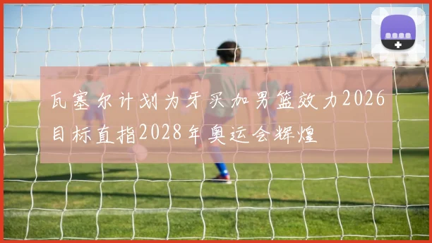 瓦塞尔计划为牙买加男篮效力2026目标直指2028年奥运会辉煌