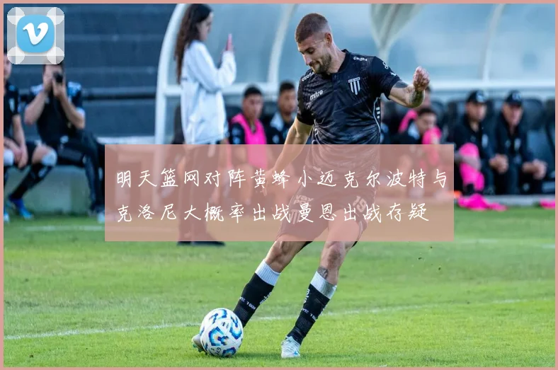 明天篮网对阵黄蜂小迈克尔波特与克洛尼大概率出战曼恩出战存疑