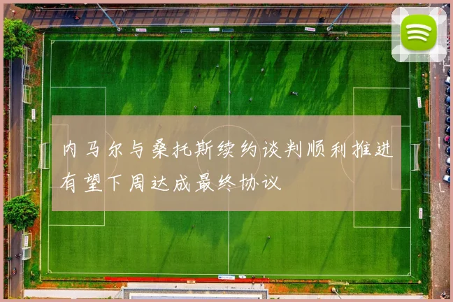 内马尔与桑托斯续约谈判顺利推进有望下周达成最终协议