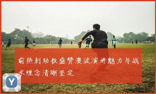 前热刺助教盛赞澳波演讲魅力与战术理念清晰坚定