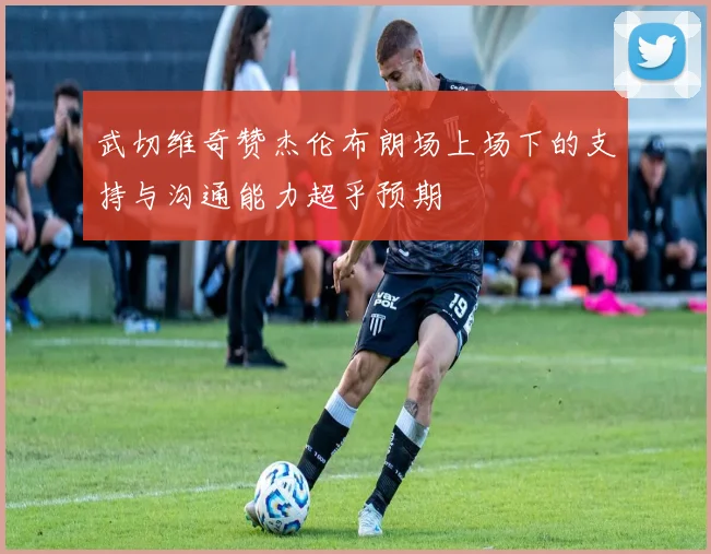武切维奇赞杰伦布朗场上场下的支持与沟通能力超乎预期
