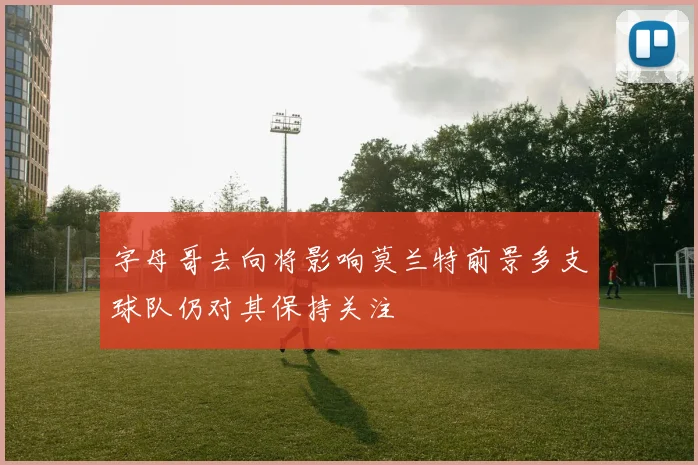 字母哥去向将影响莫兰特前景多支球队仍对其保持关注