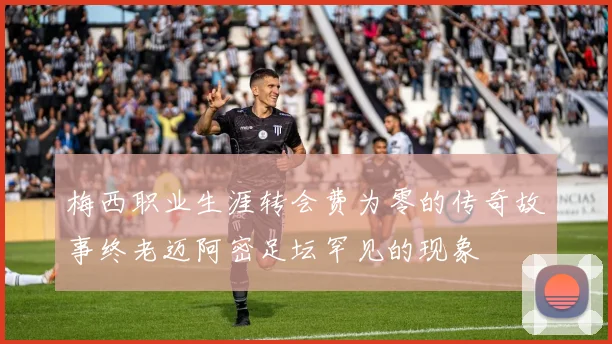梅西职业生涯转会费为零的传奇故事终老迈阿密足坛罕见的现象
