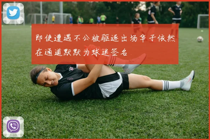 即使遭遇不公被驱逐出场华子依然在通道默默为球迷签名