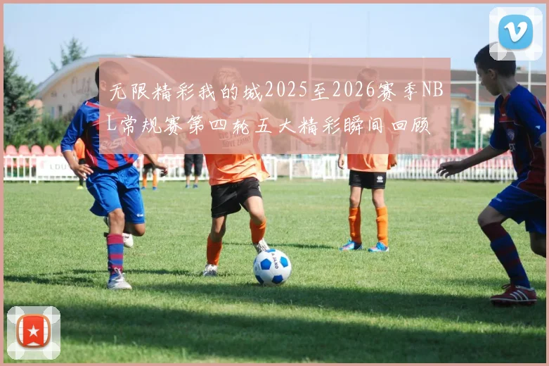 无限精彩我的城2025至2026赛季NBL常规赛第四轮五大精彩瞬间回顾