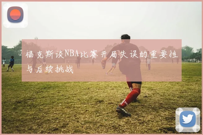 福克斯谈NBA比赛开局失误的重要性与后续挑战
