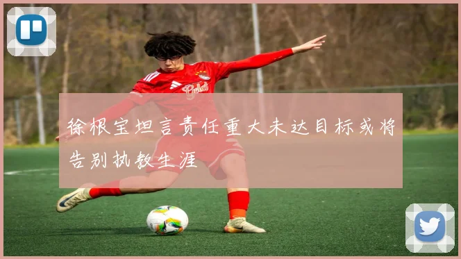 徐根宝坦言责任重大未达目标或将告别执教生涯