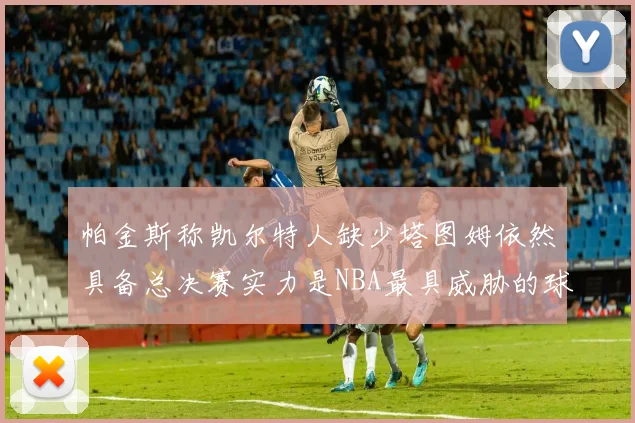 帕金斯称凯尔特人缺少塔图姆依然具备总决赛实力是NBA最具威胁的球队