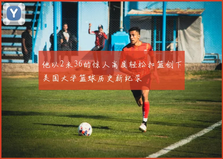 他以2米36的惊人高度轻松扣篮创下美国大学篮球历史新纪录