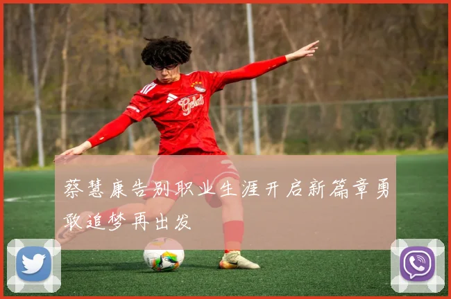 蔡慧康告别职业生涯开启新篇章勇敢追梦再出发