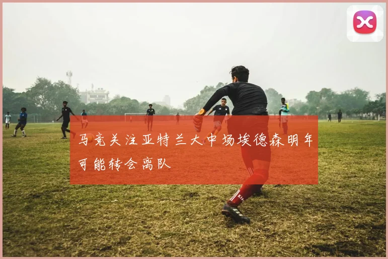 马竞关注亚特兰大中场埃德森明年可能转会离队