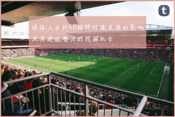 媒体人分析KD缺阵对谢泼德的影响及其进攻潜力的挖掘机会