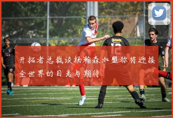 开拓者总裁谈杨瀚森加盟称将迎接全世界的目光与期待