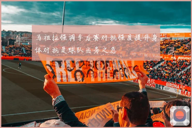 马祖拉强调季后赛对抗强度提升身体对抗是球队当务之急